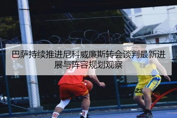 巴萨持续推进尼科威廉斯转会谈判最新进展与阵容规划观察