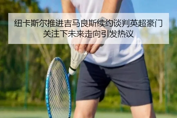 纽卡斯尔推进吉马良斯续约谈判英超豪门关注下未来走向引发热议