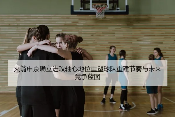 火箭申京确立进攻轴心地位重塑球队重建节奏与未来竞争蓝图