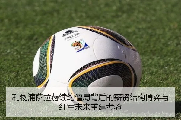 利物浦萨拉赫续约僵局背后的薪资结构博弈与红军未来重建考验