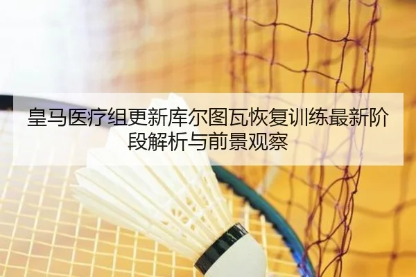 皇马医疗组更新库尔图瓦恢复训练最新阶段解析与前景观察